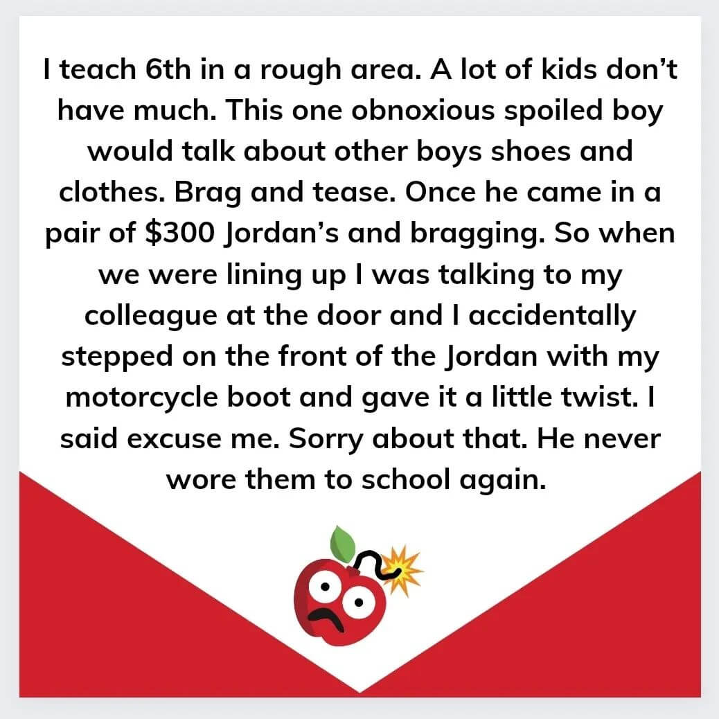 Teacher secret that reads - I teach 6th grade in a rough area. A lot of kids don't have much. This one obnoxious spoiled boy would talk about other boys shoes and clothes. Brag and tease. Once he came in a pair of $300 Jordan's and bragging. So when we were lining up I was talking to my colleague at the door and I accidentally stepped on the front of the Jordan with my motorcycle boot and gave it a little twist. I said excuse me. Sorry about that. He never wore them to school again.