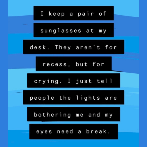 Teacher secret that reads - I keep a pair of sunglasses at my desk. They aren't for recess, but for crying. I just tell people the lights are bothering me and my eyes need a break.