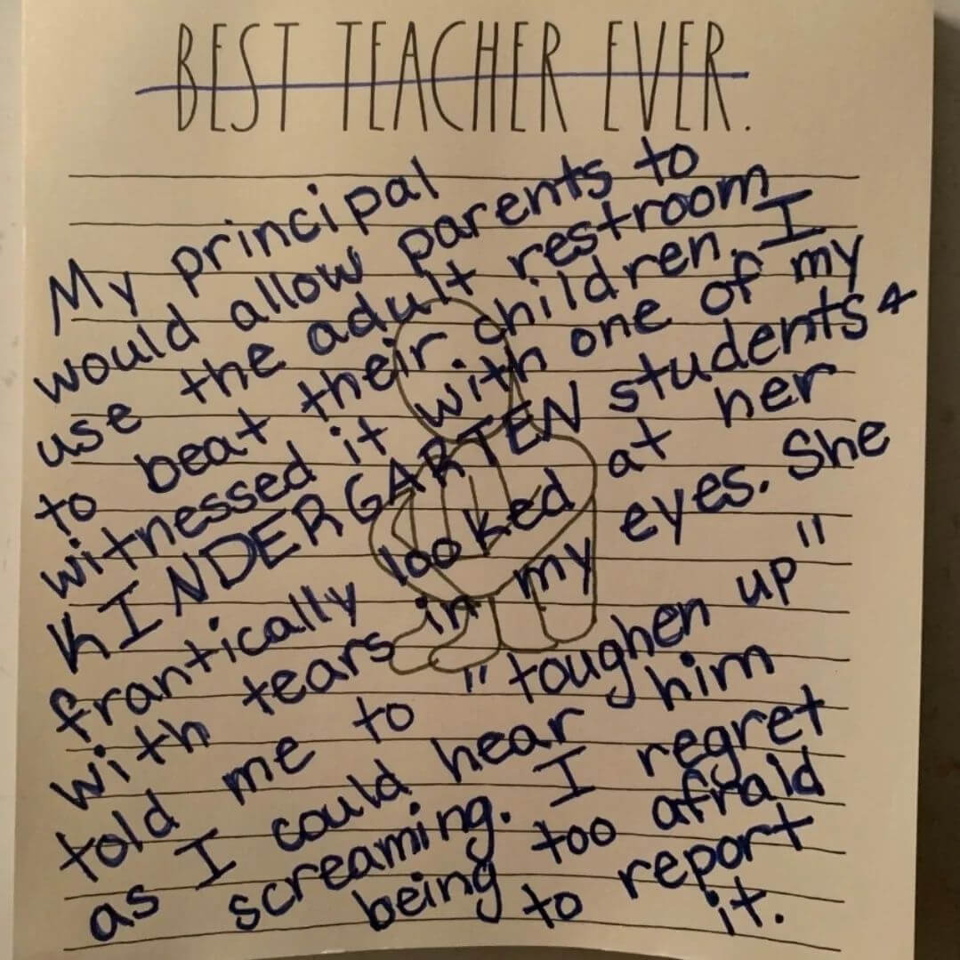 Teacher secret that reads, "My principal would allow parents to use the adult restroom to beat their children. I witnessed it with one of my kindergarten students and frantically looked at her with tears in my eyes. She told me to toughen up as if I could hear him screaming. I regret being too afraid to report it."