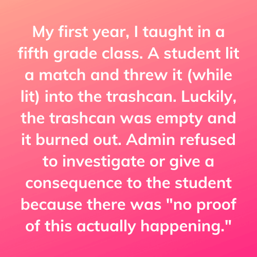 Teacher secret that reads, "My first year, I taught in a fifth grade class. A student lit a match and threw it (while lit) into the trashcan. Luckily, the trashcan was empty and it burned out. Admin refused to investigate or give a consequence to the student because there was no proof of this actually happening."