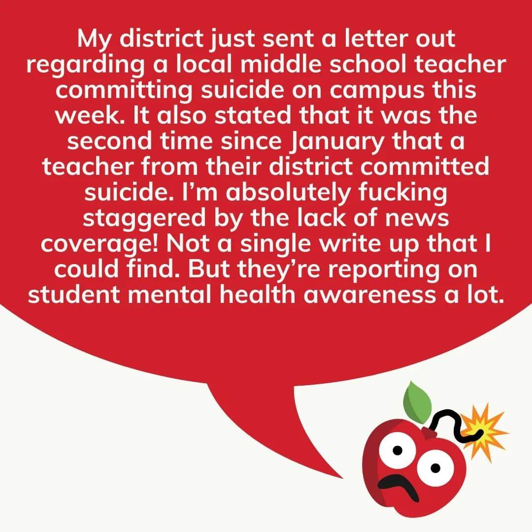 Teacher secret that reads - My district just sent a letter out regarding a local middle school teacher committing suicide on campus this week. It also stated that it was the second time since January that a teacher from their district committed suicide. I'm absolutely f*cking staggered by the lack of news coverage! Not a single write up that I could find. But they're reporting on student mental health awareness a lot.