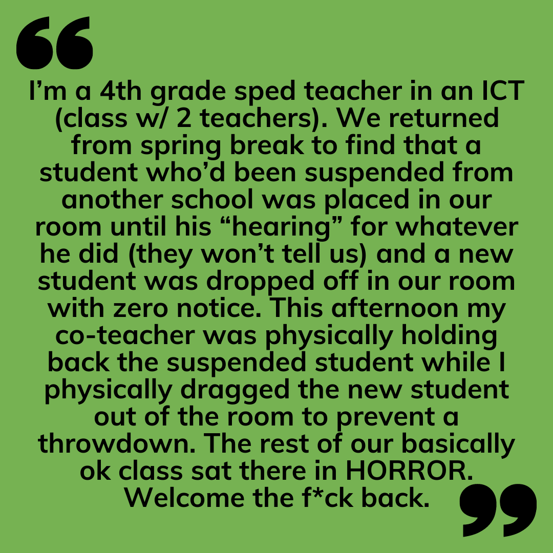 Teacher secret that reads - I’m a 4th grade sped teacher in an ICT (class w/ 2 teachers). We returned from spring break to find that a student who’d been suspended from another school was placed in our room until his “hearing” for whatever he did (they won’t tell us) and a new student was dropped off in our room with zero notice. This afternoon my co-teacher was physically holding back the suspended student while I physically dragged the new student out of the room to prevent a throwdown. The rest of our basically ok class sat there in HORROR. Welcome the f*ck back.