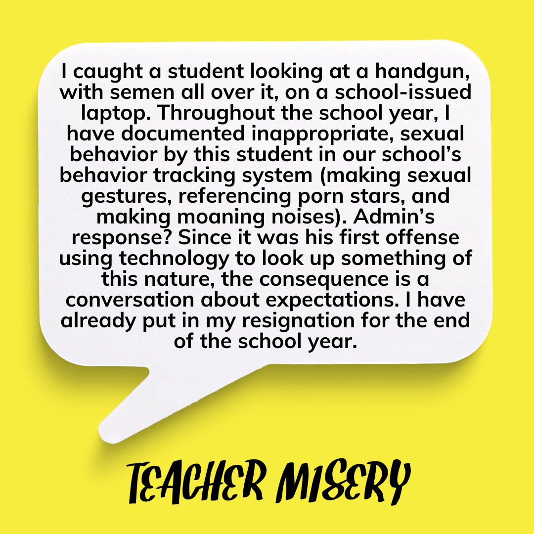Teacher secret that reads - I caught a student looking at a handgun, with semen all over it, on a school-issued laptop. Throughout the school year, I have documented inappropriate, sexual behavior by this student in our school’s behavior tracking system (making sexual gestures, referencing porn stars, and making moaning noises). Admin’s response? Since it was his first offense using technology to look up something of this nature, the consequence is a conversation about expectations. I have already put in my resignation for the end of the school year..
