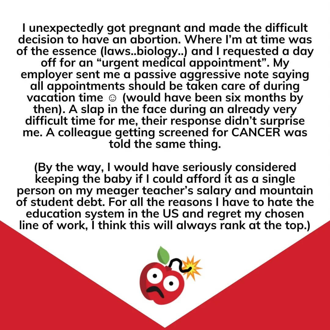 Teacher secret that reads - I unexpectedly got pregnant and made the difficult decision to have an abortion. Where I’m at time was of the essence (laws..biology..) and I requested a day off for an “urgent medical appointment”. My employer sent me a passive aggressive note saying all appointments should be taken care of during vacation time ☺️ (would have been six months by then). A slap in the face during an already very difficult time for me, their response didn’t surprise me. A colleague getting screened for CANCER was told the same thing. (By the way, I would have seriously considered keeping the baby if I could afford it as a single person on my meager teacher’s salary and mountain of student debt. For all the reasons I have to hate the education system in the US and regret my chosen line of work, I think this will always rank at the top.)