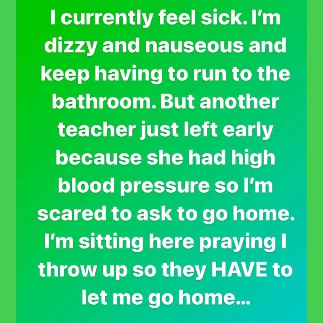 Teacher secret that reads - I currently feel sick. I'm dizzy and nauseous and keep having to run to the bathroom. But another teacher just left early because she had high blood pressure so I'm scared to ask to go home. I'm sitting here praying I throw up so they HAVE to let me go home...