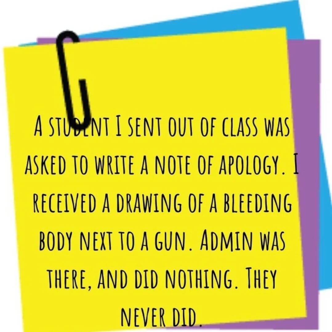 Teacher secret that reads - A student I sent out of class was asked to write a note of apology. I received a drawing of a bleeding body next to a gun. Admin was there, and did nothing. They never did.