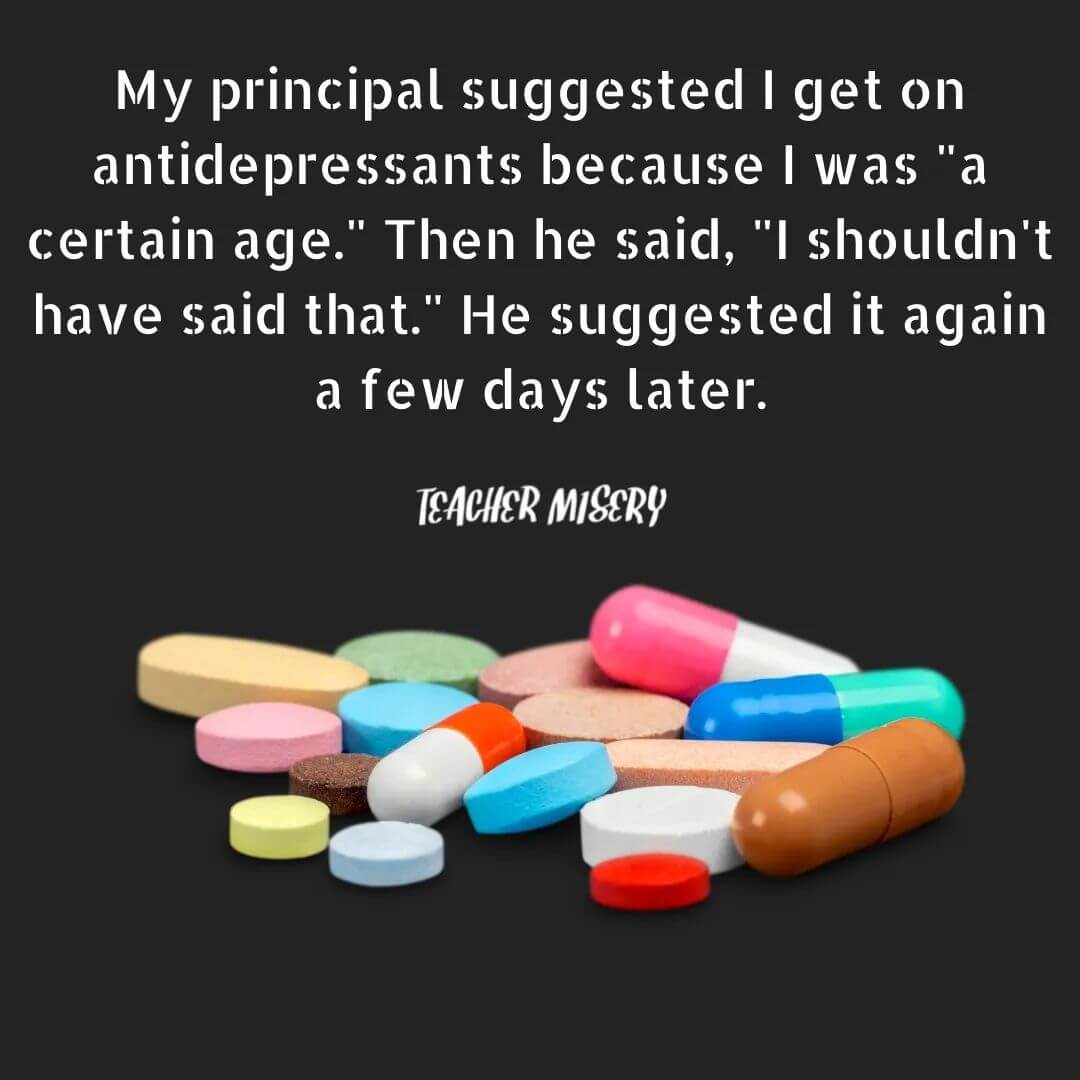 Teacher secret that reads - My principal suggested I get on antidepressants because I was "a certain age." Then he said, "I shouldn't have said that." He suggested it again a few days later.