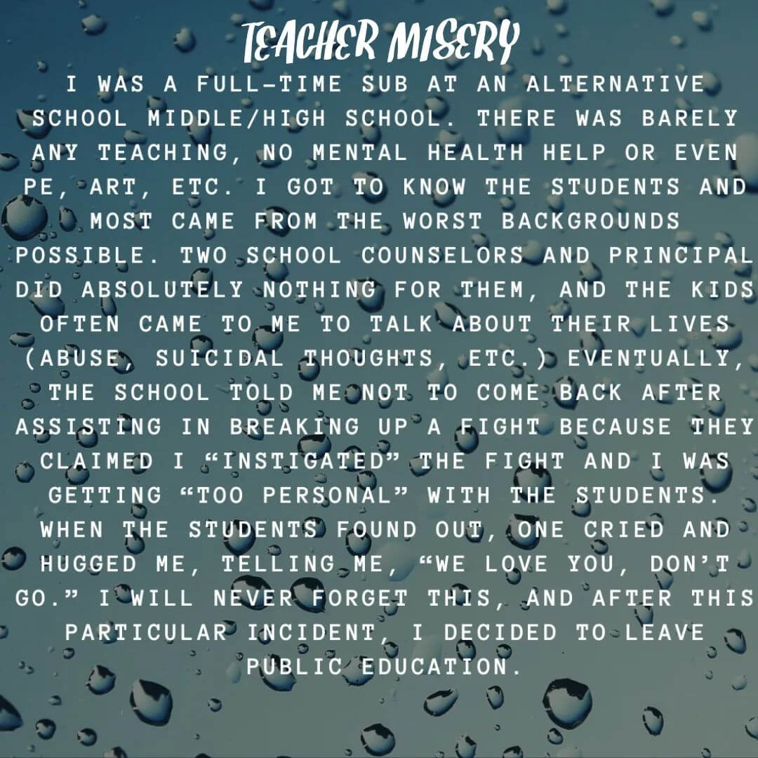 Teacher secret that reads - I was a full-time sub at an alternative school middle/high school. There was barely any teaching, no mental health help or even PE, art, etc. I got to know the students and most came from the worst backgrounds possible. Two school counselors and principal did absolutely nothing for them, and the kids often came to me to talk about their lives (abuse, suicidal thoughts, etc.). Eventually, the school told me not to come back after assisting in breaking up a fight because they claimed I "instigated" the fight and I was getting "too personal" with the students. When the students found out, one cried and hugged me, telling me, "We love you, don't go." I will never forget this, and after this particular incident, I decided to leave public education.