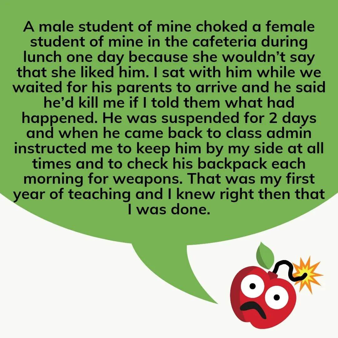 Teacher secret that reads - A male student of mine choked a female student of mine in the cafeteria during lunch one day because she wouldn't say that she liked him. I sat with him while we waited for his parents to arrive and he said he'd kill me if I told them what had happened. He was suspended for 2 days and when he came back to class, admin instructed me to keep him by my side at all times and to check his backpack each morning for weapons. That was my first year of teaching and I knew right then that I was done.