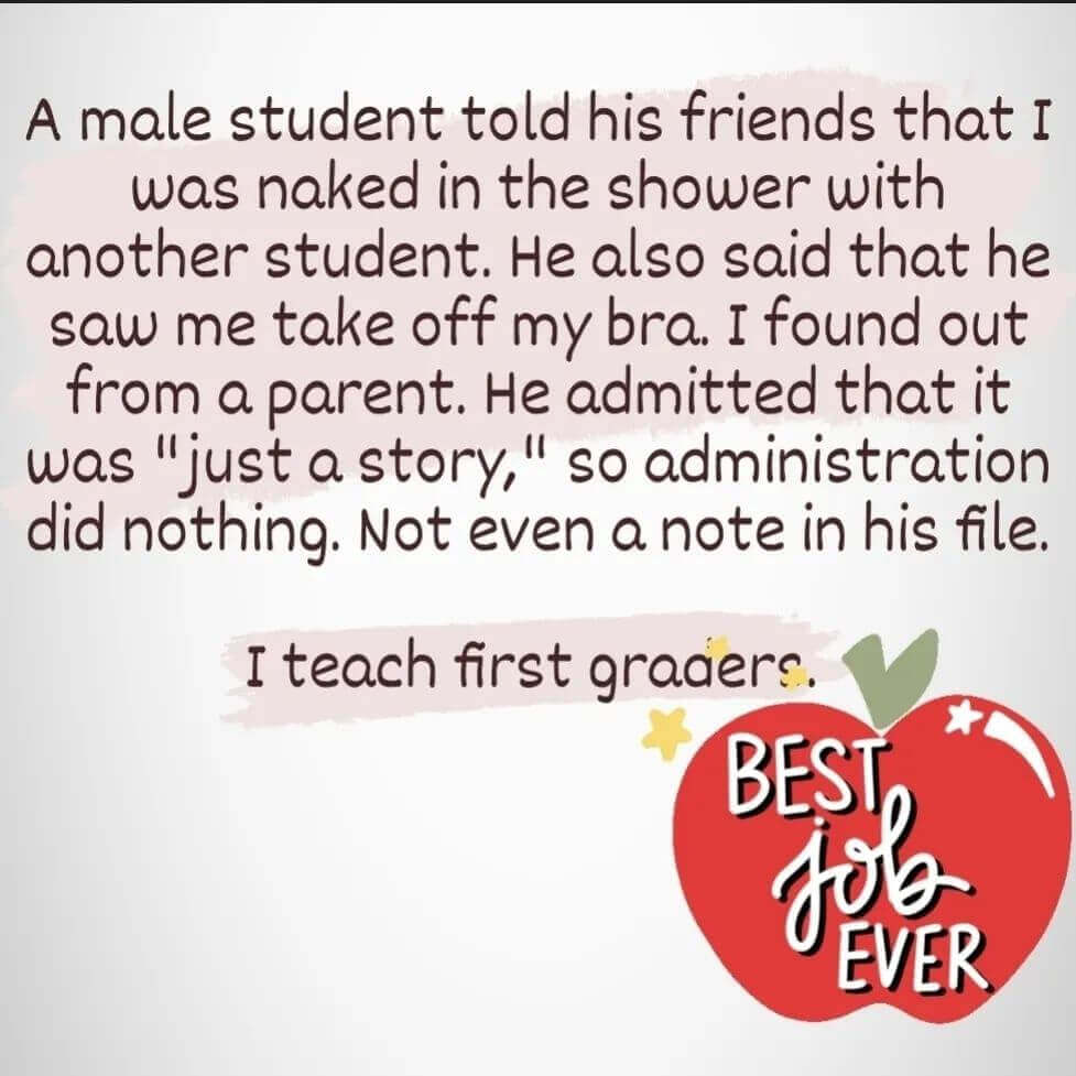 Teacher secret that reads - A male student told his friends that I was naked in the shower with another student. He also said that he saw me take off my bra. I found out from a parent. He admitted that it was "just a story" so administration did nothing. Not even a note in his file. I teach first grade.