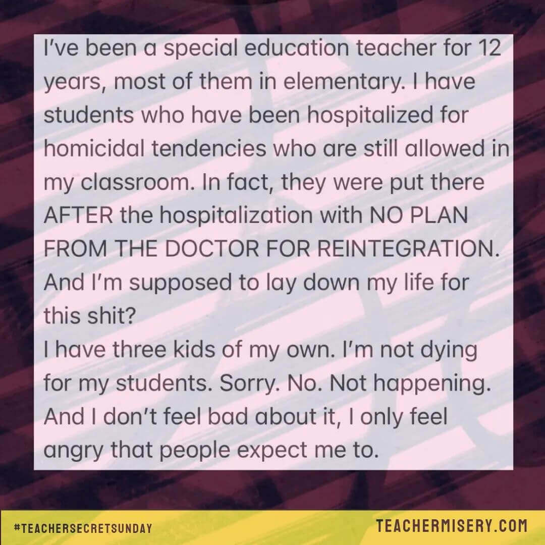 Teacher secret that reads - I've been a special education teacher for 12 years, most of them in elementary. I have students who have been hospitalized for homicidal tendencies who are still allowed in my classroom. In fact, they were put there after the hospitalization with no plan from the doctor to reintegration. And I'm supposed to lay down my life for this? I have three kids of my own. I'm not dying for my students. Sorry. No. Not happening. And I don't feel bad about it. I only feel angry that people expect me to.