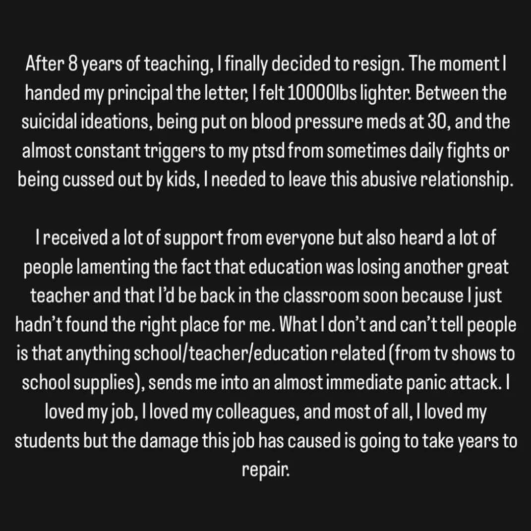 Teacher secret that reads - After 8 years of teaching, I finally decided to resign. The moment I handed my principal the letter, I felt 1000 pounds lighter. Between the suicidal ideations, being put on blood pressure meds at 30, and the constant triggers to my PTSD from sometimes daily fights or being cussed out by kids, I needed to leave this abusive relationship.