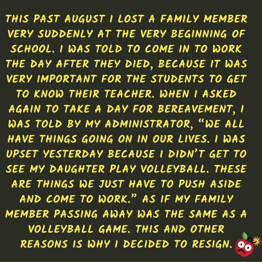 Teacher secret that reads - This past August I lost a family member very suddenly at the beginning of school. I was told to come in to work the day after they died, because it was very important for the students to get to know their teacher. When I asked again to take a day for bereavement, I was told by my admin, "We all have things going on in our lives. I was upset yesterday because I didn't get to see my daughter play volleyball. These are just things we have to push aside and come to work." As if my family member passing away was the same as a volleyball game. This and other reasons is why I decided to resign.