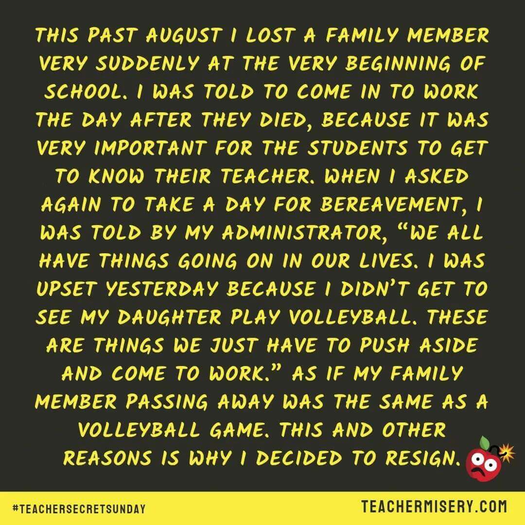 Teacher secret that reads - This past August I lost a family member very suddenly at the beginning of school. I was told to come in to work the day after they died, because it was very important for the students to get to know their teacher. When I asked again to take a day for bereavement, I was told by my admin, "We all have things going on in our lives. I was upset yesterday because I didn't get to see my daughter play volleyball. These are just things we have to push aside and come to work." As if my family member passing away was the same as a volleyball game. This and other reasons is why I decided to resign.