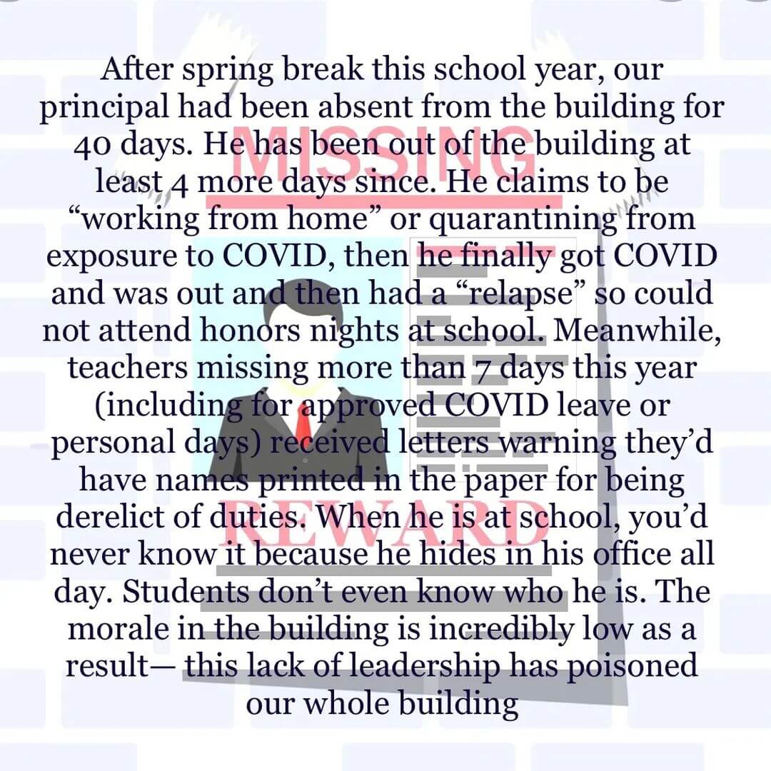 Teacher secret that reads - After spring break this school year, our principal had been absent from the building for 40 days. He has been out of the building at least 4 more days since. He claims to be working from home or quarantining from exposure to COVID, then he finally got COVID and was out and then had a relapse so could not attend honors night at school. Meanwhile, teachers missing more than 7 days this year (including for approved COVID leave or personal days) received letters warning they'd have names printed in the paper for being derelict of duties. When he is at school, you'd never know it because he hides in his office all day. Students don't even know who he is. The morale in the building is incredibly low as a result - this lack of leadership has poisoned our whole building.