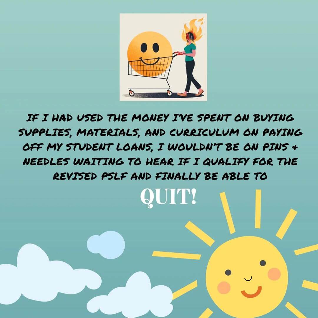 Teacher secret that reads - If I had used the money I've spent on buying supplies and curriculum on paying off my student loans, I wouldn't be on pins and needles waiting to hear if I qualify for the revised PSLF and finally be able to quit.