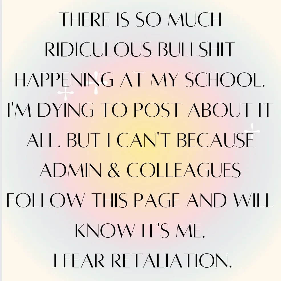 Teacher secret that reads, "There is so much ridiculous bull happening at my school I'm dying to post about it, but I can't because admin and colleagues follow this page and will know it's me. I fear retailiation.