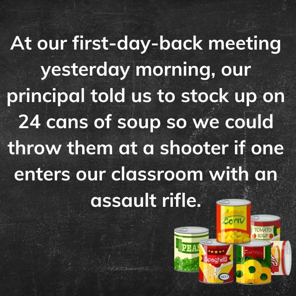 Teacher secrets that reads - At our first day back meeting, our principal told us to stock up on 24 cans of soup so we could throw them at a shooter if one enters our classroom with an assault rifle.