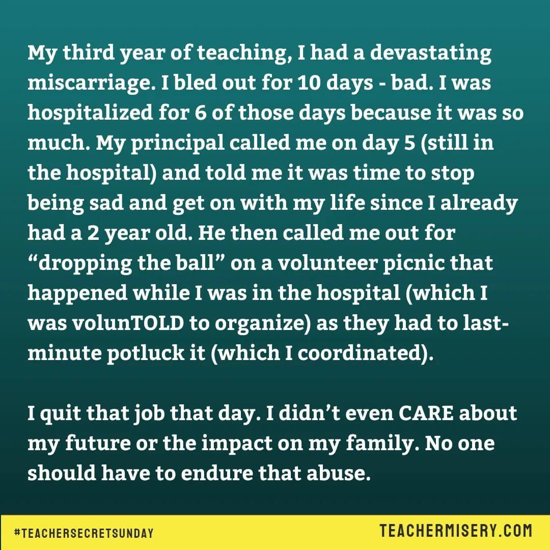 Teacher secrets that reads - My third year of teaching, I had a devastating miscarriage. I bled out for 10 days. I was hospitalized for 6 of those days because it was so much. My principal called me on day 5 (still in the hospital) and told me it was time to stop being sad and get on with my life since I already had a 2 year old. He then called me out for dropping the ball on a volunteer picnic that happened while I was in the hospital (which I was volunTOLD to organize) as they had to last-minute potluck it (which I coordinated). I quit that job that day. I didn't even care about my future or the impact on my family. No one should have to endure that abuse.