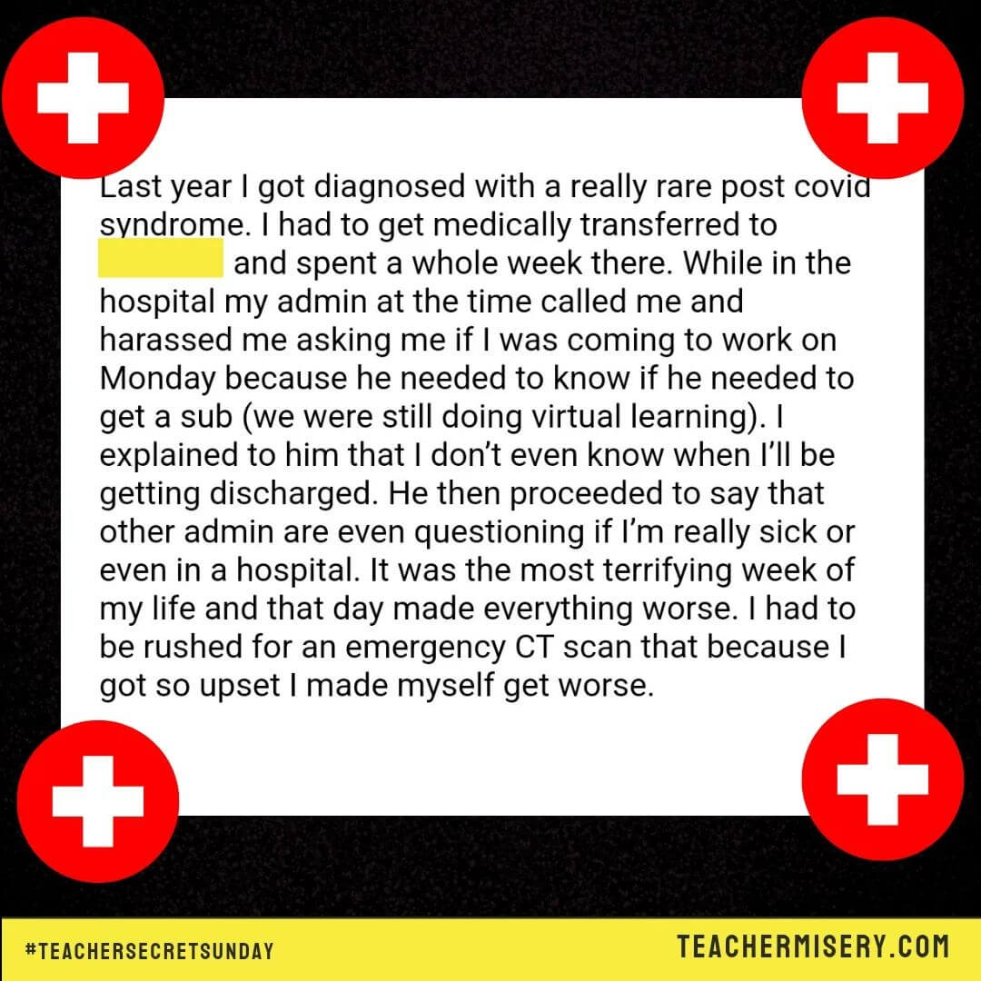 Teacher secrets that reads - Last year I got diagnosed with a really rare post covid syndrome. I had to get medically transferred and spent a week in the hospital. While there my admin called a harassed me asking me if I was coming to work on Monday because he needed to know if he needed to get a sub (we were still doing virtual learning). I explained that I didn't know when I was getting discharged. He proceeded to say other admin were questioning if I was really sick. It was the most terrifying week of my life and that day made everything worse. I had to be rushed for an emergency CT scan because I got so update and got even more sick.