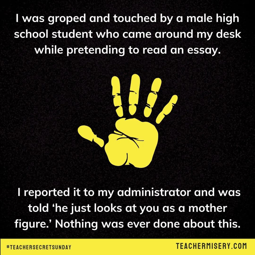 Teacher secrets that reads - I was groped and touched by a male high school student who came around my desk while pretending to read an essay. I reported it to my administrator and was told, "he just looks at you as a mother figure." Nothing was ever done about this.