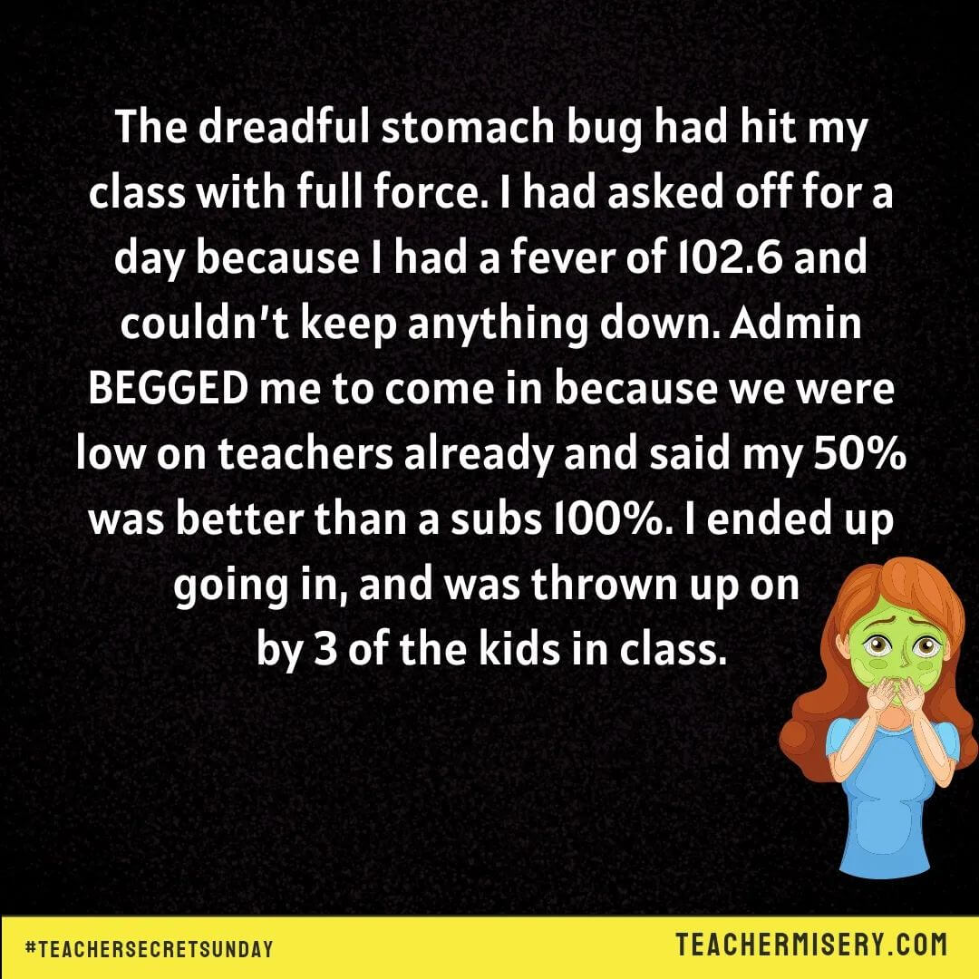 Teacher secrets that reads - The dreadful stomach bug hit my class with full force. I had asked off for a day because I had a fever of 102.6 and couldn't keep anything down. Admin begged me to come in because we were low on teachers already and said my 50% was better than a sub's 100%. I ended up going in, and was thrown up on by 3 kids in class.