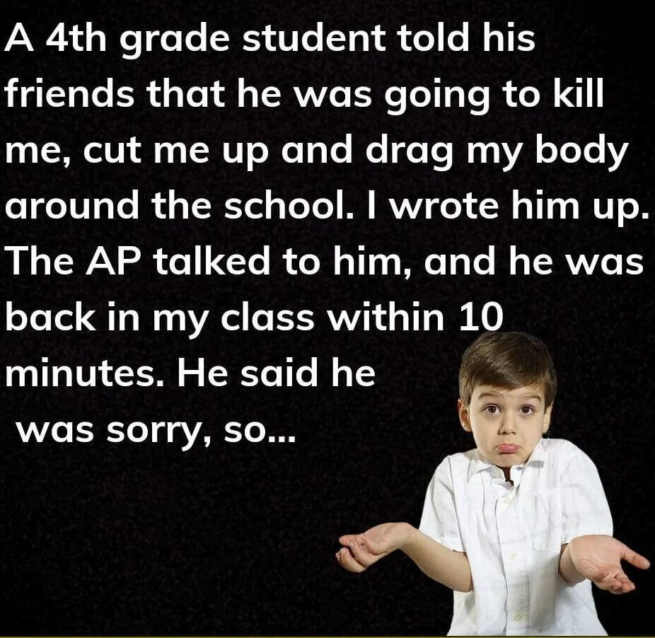 Teacher secret that reads - A 4th grade student told his friends that he was going to kill me, cut me up and drag my body around the school. I wrote him up. The AP talked to him, and he was back in my class within 10 minutes. He said he was sorry, so...