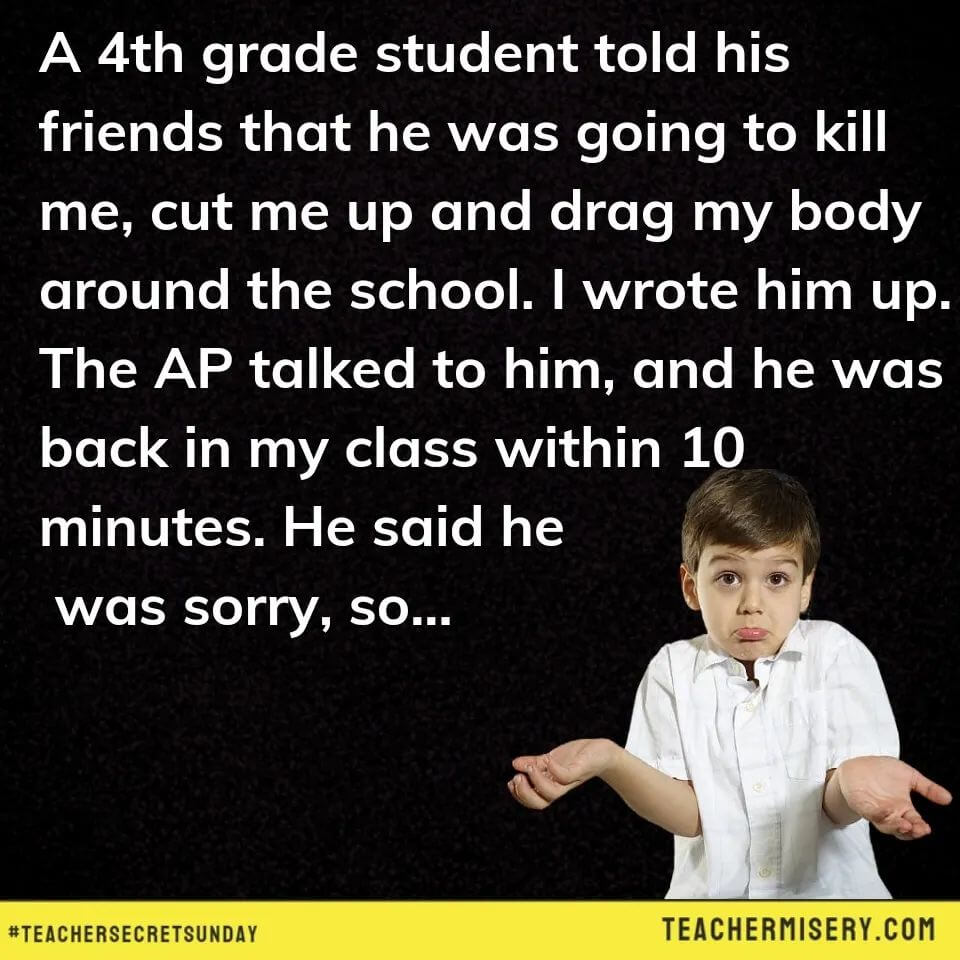 Teacher secret that reads - A 4th grade student told his friends that he was going to kill me, cut me up and drag my body around the school. I wrote him up. The AP talked to him, and he was back in my class within 10 minutes. He said he was sorry, so...