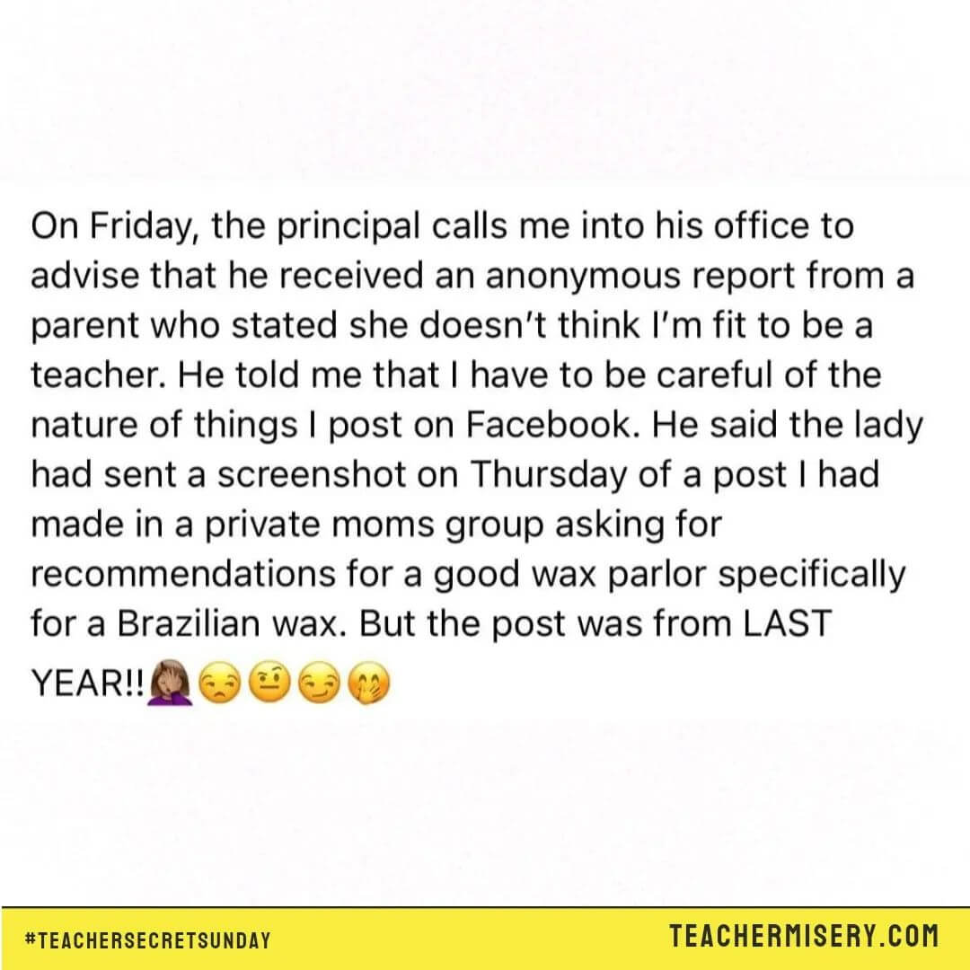 Teacher secrets that reads - On Friday, the principal calls me into his office to advise that he received an anonymous report from a parent who stated she doesn't think I'm fit to be a teacher. He told me that I have to be careful of the nature of things I post on Facebook. He said the lady had sent a screenshot on Thursday of a post I had made in a private moms group asking for recommendations for a good wax parlor specifically for a Brazilian wax. The post was from last year!