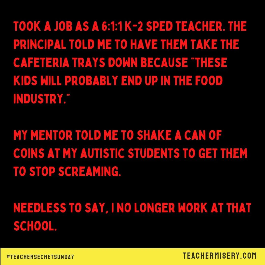 Teacher secrets that reads - Took a job as a 6:1:1 K-2 special ed teacher. The principal told me to have them take the cafeteria trays down because "these kids will probably end up in the food industry." My mentor told me to shake a can of coins at my autistic students to get them to stop screaming. Needless to say, I no longer work at that school.