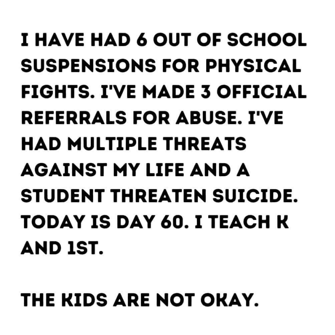 Teacher secret that reads - I have had 6 out of school suspensions for physical fights. I've made 3 official referrals for abuse. I've had multiple threats against my life and a student threaten suicide. Today is day 60. I teach kindergarten and 1st grade. The kids are not okay.