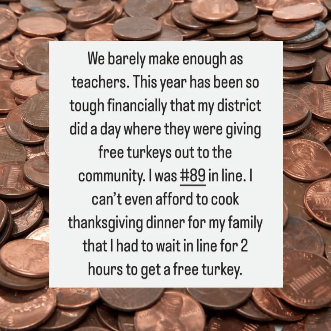 Teacher secret that reads - We barely make enough as teachers. This year has been so financially tough that my district gave out free turkeys to the community. I was #89 in line. I can't even afford to cook Thanksgiving dinner for my family.