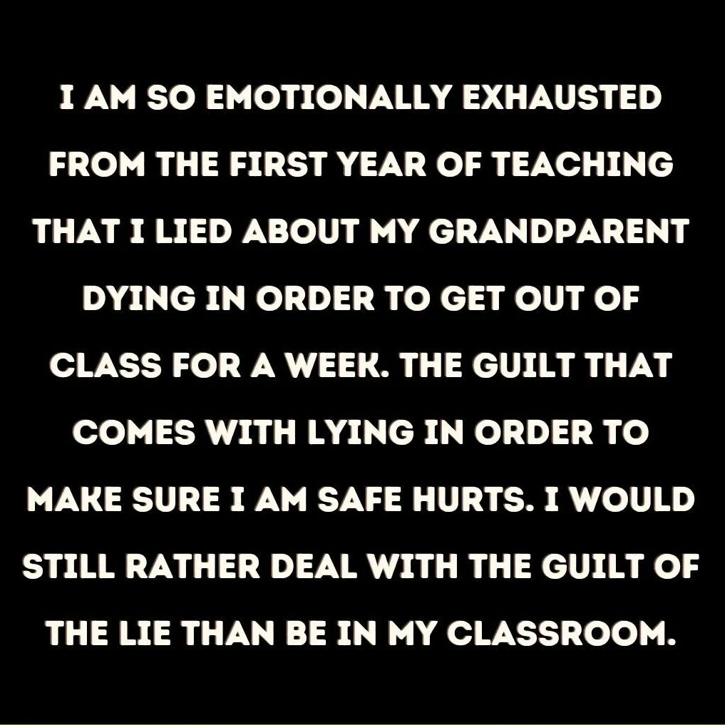 Teacher secret that reads, "I am so emotionally exhausted from the first year of teaching that I lied about my grandparent dying in order to get out of class for a week. The guilt that comes with lying in order to make sure I am safe hurts. I would still rather deal with the guild of the lie than be in my classroom.