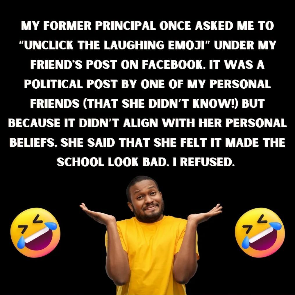 Teacher secret that reads - My former principal once asked me to "unclick the laughing emoji" under my friend's post on Facebook. It was a political post by one of my personal friends (that she didn't know!) but because it didn't align with her personal beliefs, she said that she felt it made the school look bad. I refused.
