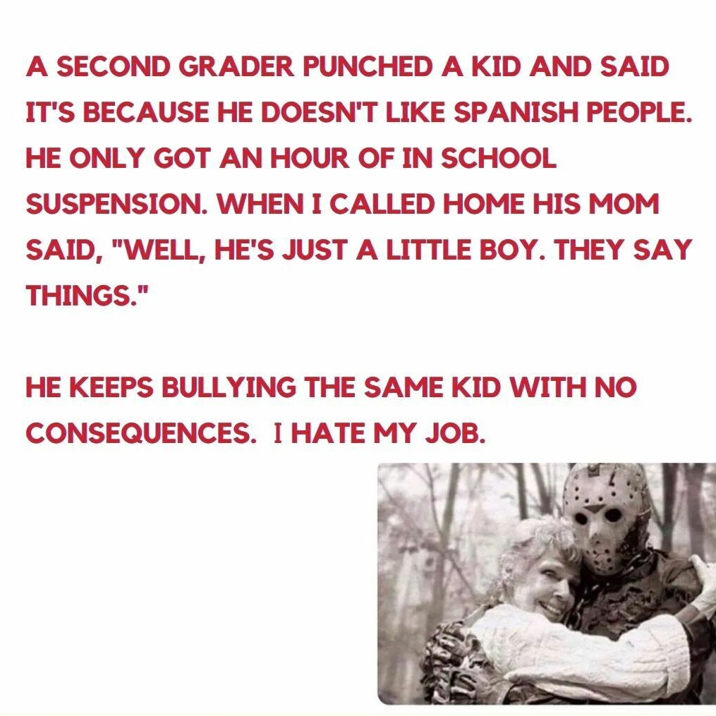 Teacher secret that reads - A second grader punched a kid and said its only because he doesn't like spanish people. He only got an hour of in school suspension. When I called home his mom said, "Well, he's just a little boy. They say things." He keeps bullying the same kid with no consequences. I hate my job.