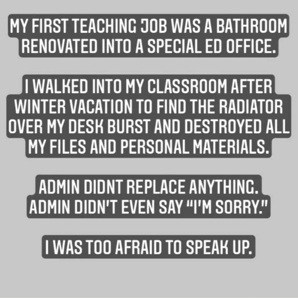 Teacher secret that reads - My first teaching job was in a bathroom renovated into a special ed office. I walked into my classroom after winter vacation to find the radiator over my desk burst and destroyed all my files and personal materials. Admin didn't replace anything and didn't even say sorry. I was too afraid to speak up.