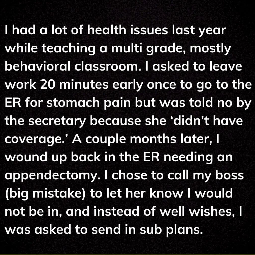 Teacher secret that reads - I had a lot of health issues last year while teaching a multi grade, mostly behavioral classroom. I asked to leave work 20 mins early once to go to the ER for stomach pain but was told no by the secretary because she didn't have coverage. A couple months later, I wound up back in the ER needing an appendectomy. I chose to call my boss to let her know I would not be in, and instead of well wishes, I was asked to send in sub plans.