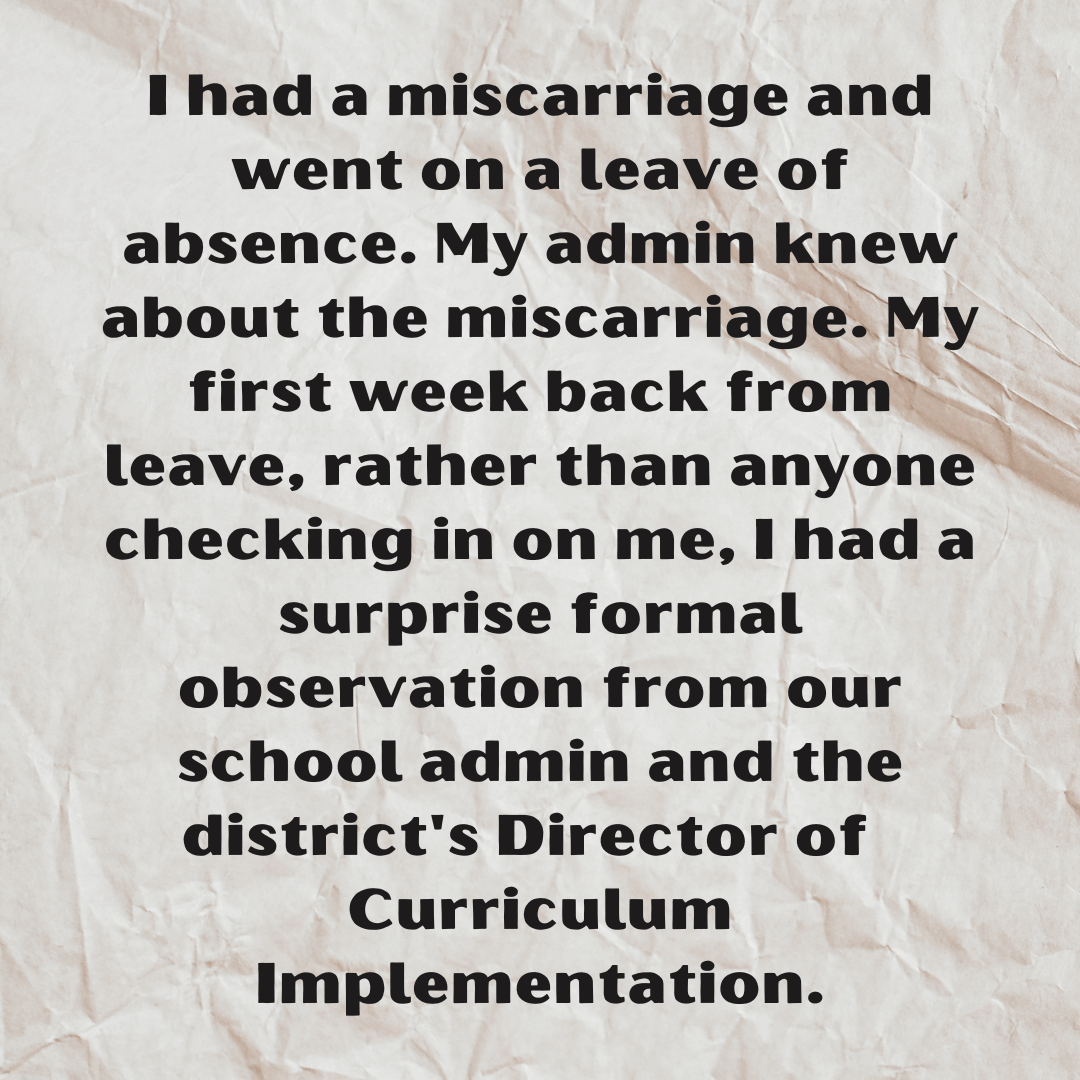 Teacher secret that reads - I had a miscarriage and went on a leave of absence. My admin knew about the miscarriage. My first week back from leave, rather than anyone checking in on me, I had a surprise formal observation from our school admin and the district's Director of Curriculum Implementation.
