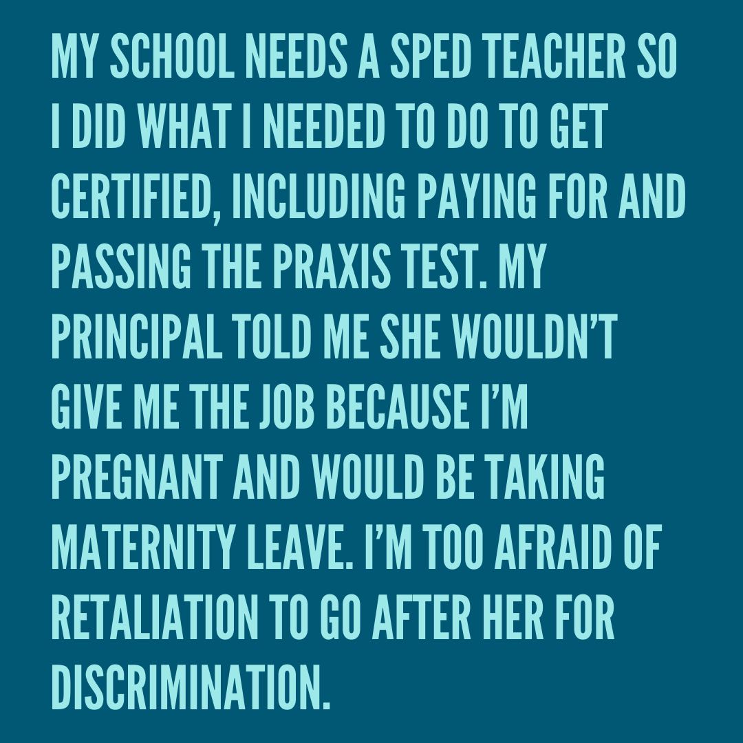 Teacher secret that reads - My school needs a SPED teacher so I did what I needed to do to get certified, including paying for and passing the Praxis test. My principal told me she wouldn’t give me the job because I’m pregnant and would be taking maternity leave. I’m too afraid of retaliation to go after her for discrimination.