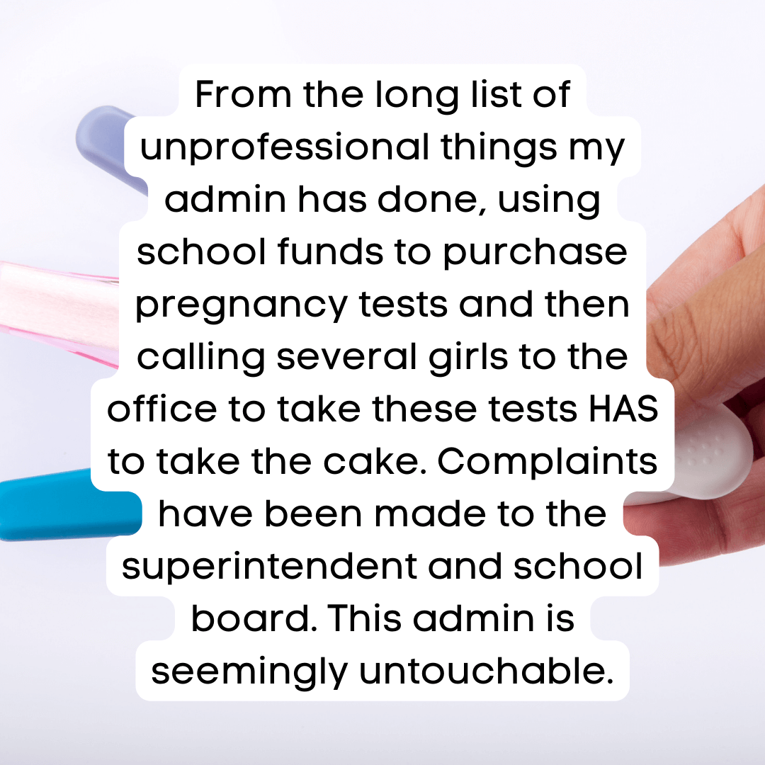 Teacher Secret that reads - From the long list of unprofessional things my admin has done, using school funds to purchase pregnancy tests and then calling several girls to the office to take these tests HAS to take the cake. Complaints have been made to the superintendent and school board. This admin is seemingly untouchable.