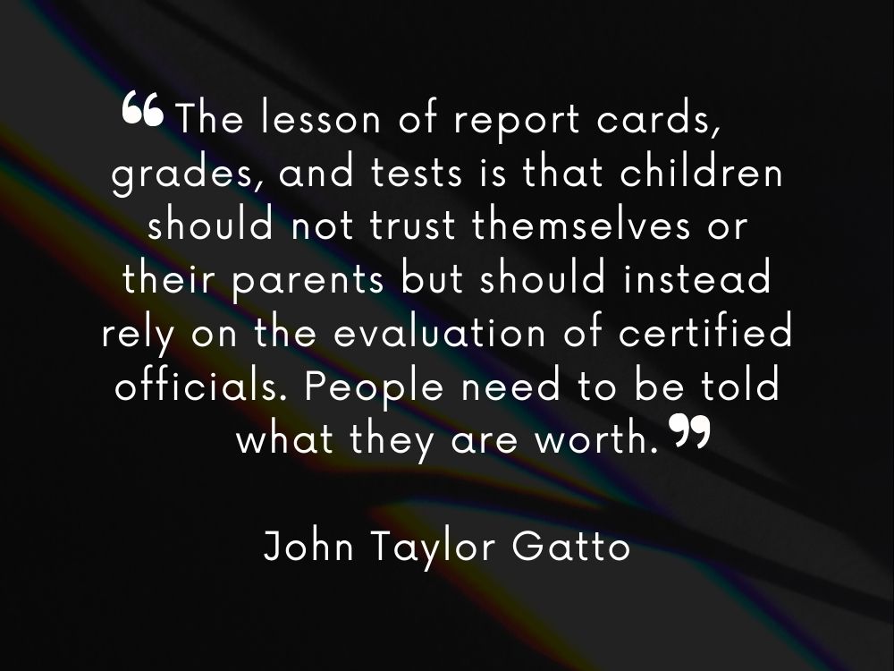 Quote that reads - The lesson of report cards, grades, and tests is that children should not trust themselves or their parents but should instead rely on the evaluation of certified officials. People need to be told what they are worth.