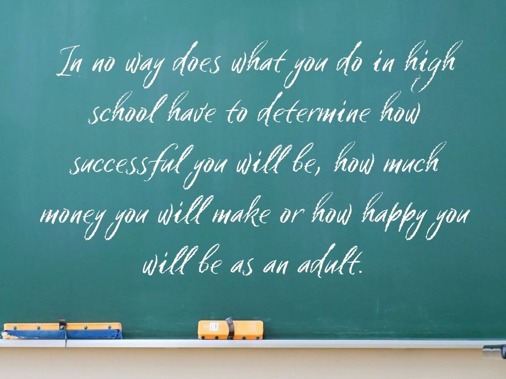 In no way does what you do in high school have to determine how successful you will be, how much money you will make or how happy you will be as an adult.