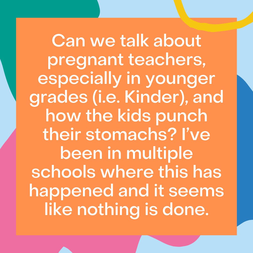 Teacher secret that reads - Can we talk about pregnant teachers, especially in younger grades (i.e. Kinder), and how the kids punch their stomachs? I’ve been in multiple schools where this has happened and it seems like nothing is done.