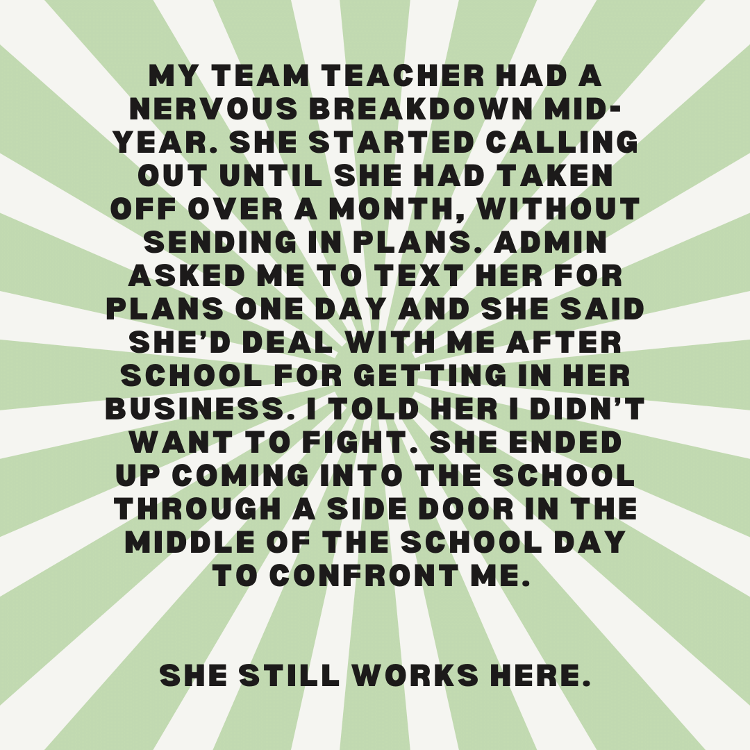 Teacher secret that reads - My team teacher had a nervous breakdown mid-year. She started calling out until she had taken off over a month, without sending in plans. Admin asked me to text her for plans one day and She said she’d deal with me after school for getting in her business. I told her I didn’t want to fight. She ended up coming into the school through a side door in the middle of the school day to confront me. She still works here.