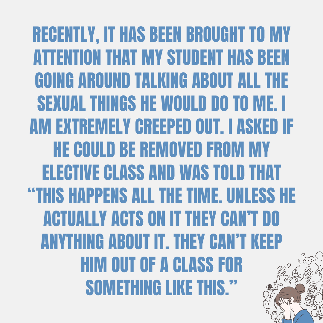 Teacher secret that reads - Recently, it has been brought to my attention that my student has been going around talking about all the sexual things he would do to me. I am extremely creeped out. I asked if he could be removed from my elective class and was told that “this happens all the time. Unless he actually acts on it they can’t do anything about it. They can’t keep him out of a class for something like this.”