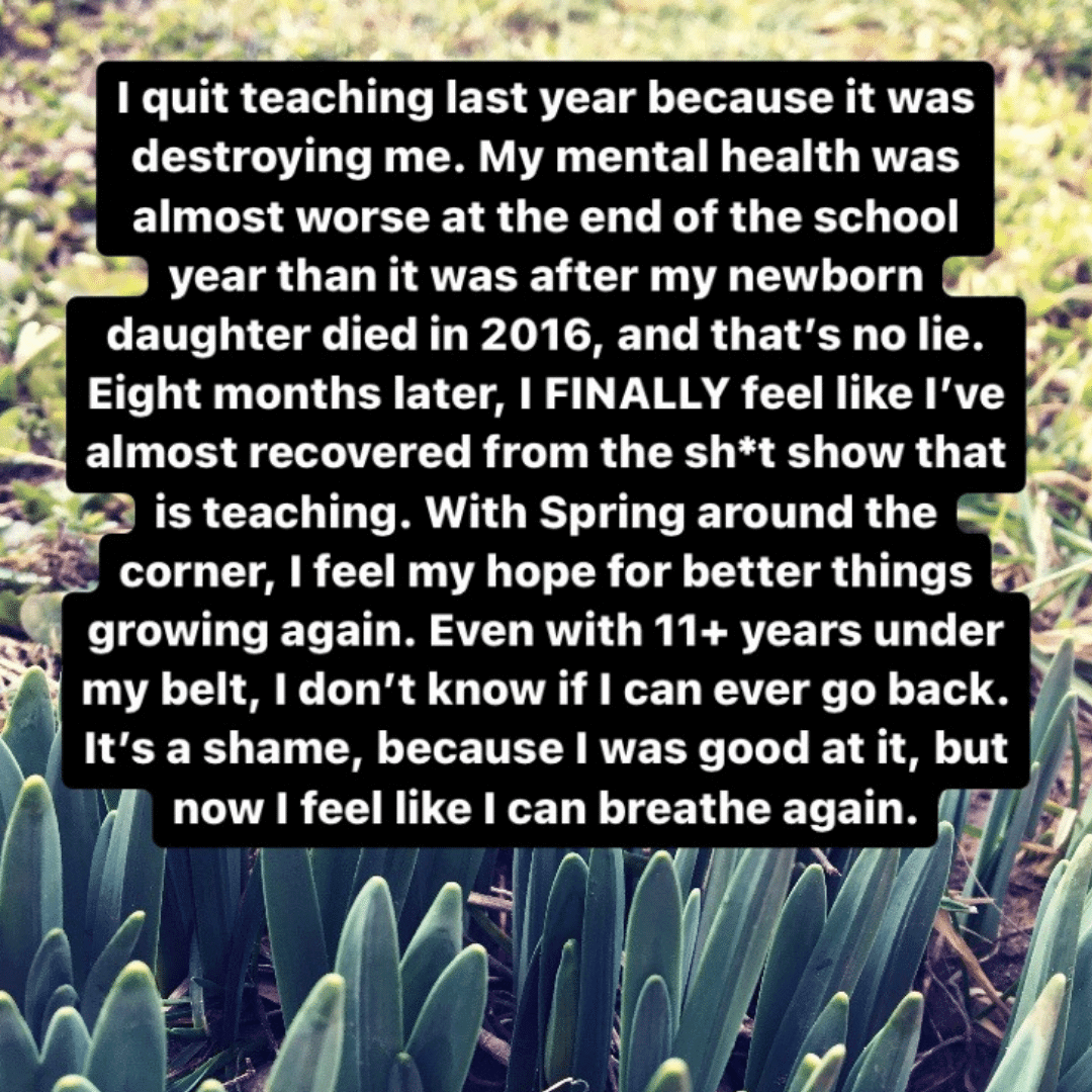 Teacher secret that reads - I quit teaching last year because it was destroying me. My mental health was almost worse at the end of the school year than it was after my newborn daughter died in 2016, and that's no lie. Eight months later, I finally feel like I've almost recovered from the sh*t show that is teaching. With spring around the corner, I feel my hope for better things growing again. Even with 11+ years under my belt, I don't know if I can ever go back. It's a shame, because I was good at it, but now I feel like I can breathe again.