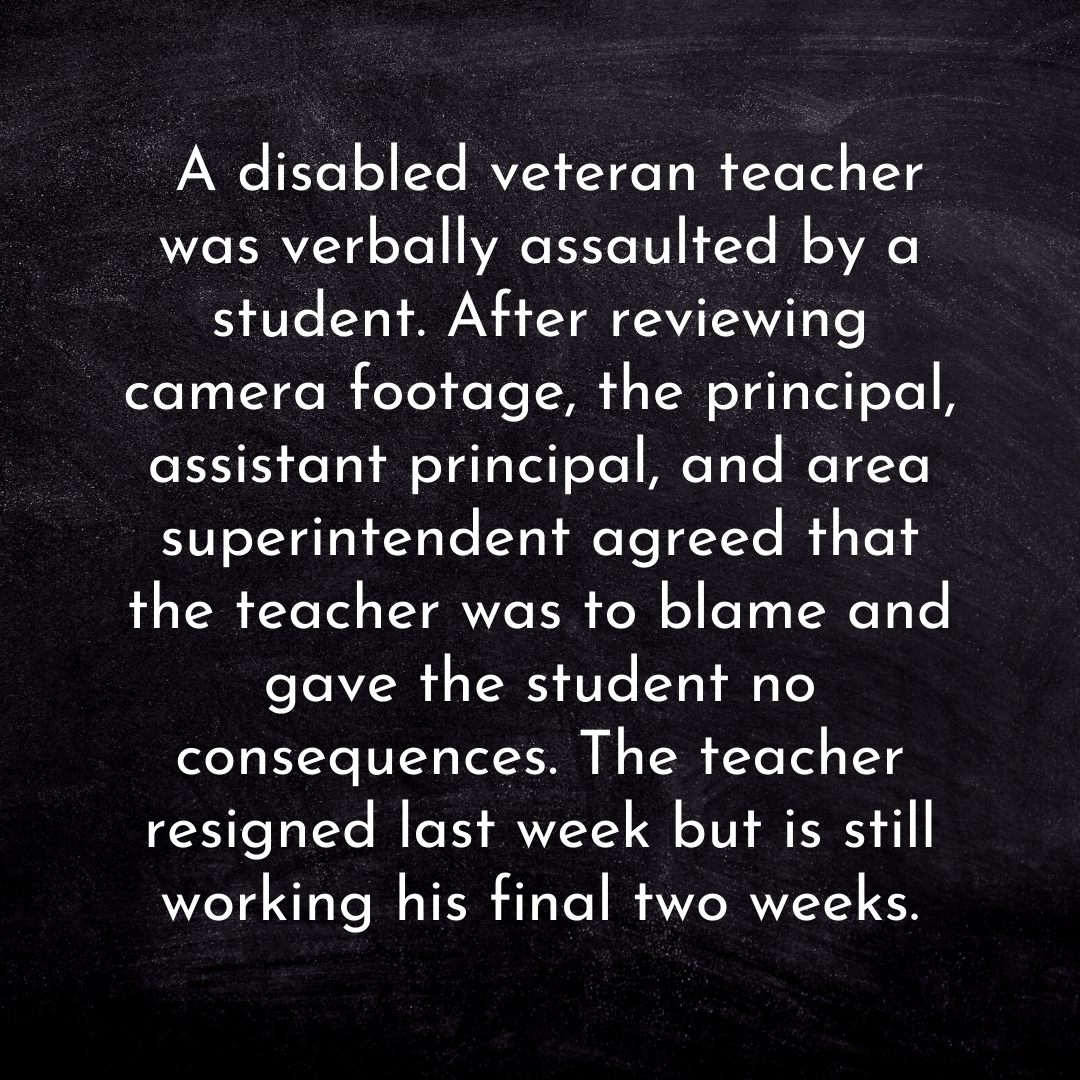 Teacher secret that reads - A disabled veteran teacher was verbally assaulted by a student. After reviewing camera footage, the principal, assistant principal, and area superintendent agreed that the teacher was to blame and gave the student no consequences. The teacher resigned last week but is still working his final two weeks.