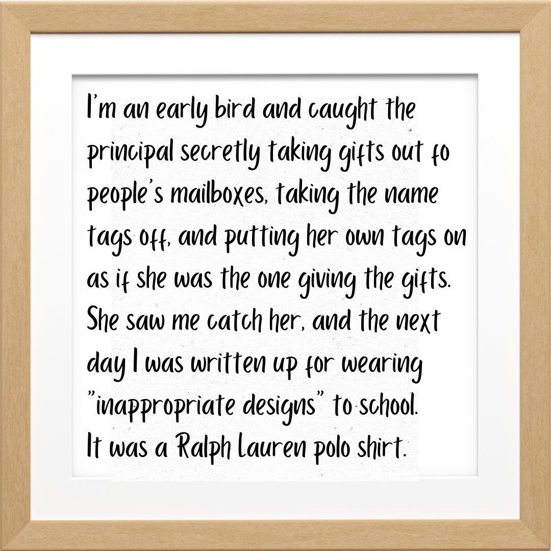 Teacher secret that reads - I'm an early bird and caught the principal secretly taking gifts out fo people's mailboxes, taking the name tags off, and putting her own tags on as if she was the one giving the gifts. She saw me catch her, and the next day I was written up for wearing "inappropriate designs" to school. It was a Ralph Lauren polo shirt.