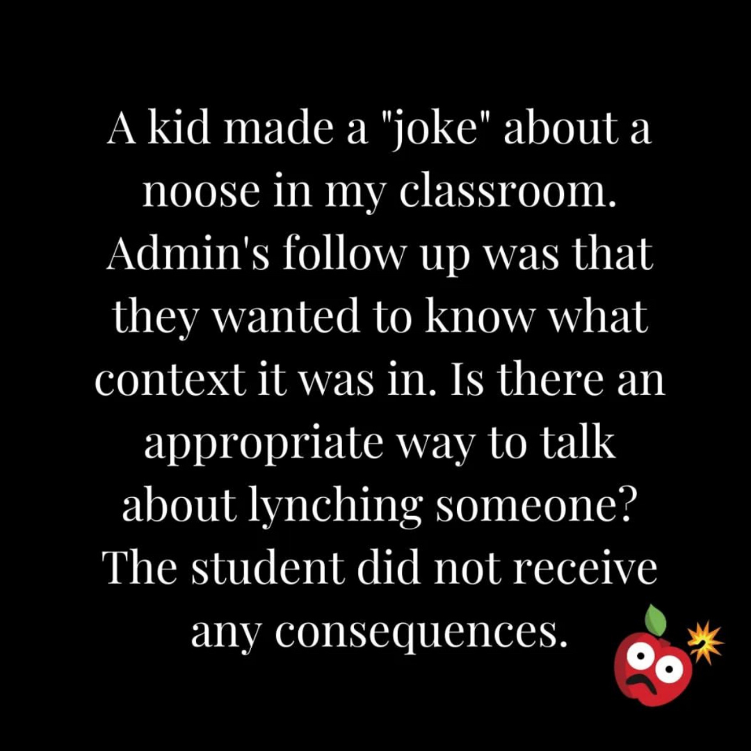 Teacher secret that reads - A kid made a joke about a noose in my classroom. Admin's follow up was that they wanted to know what context it was in. Is there an appropriate way to talk to someone about lynching someone? The student did not receive any consequences.